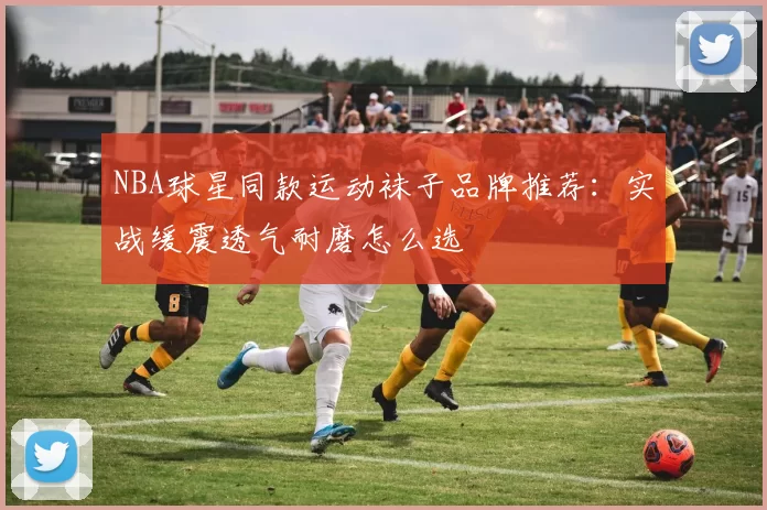 NBA球星同款运动袜子品牌推荐：实战缓震透气耐磨怎么选