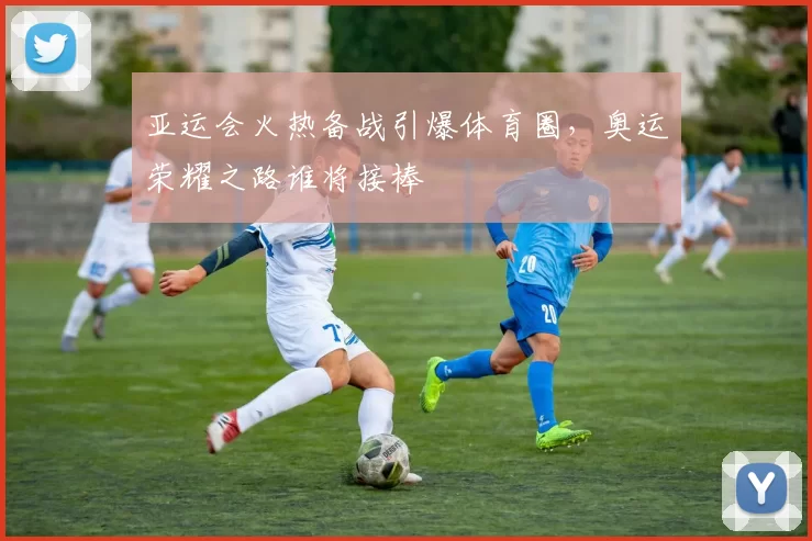 亚运会火热备战引爆体育圈，奥运荣耀之路谁将接棒