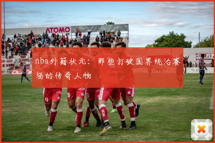 nba外籍状元:那些打破国界统治赛场的传奇人物
