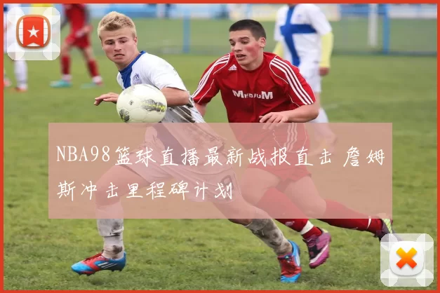 NBA98篮球直播最新战报直击 詹姆斯冲击里程碑计划