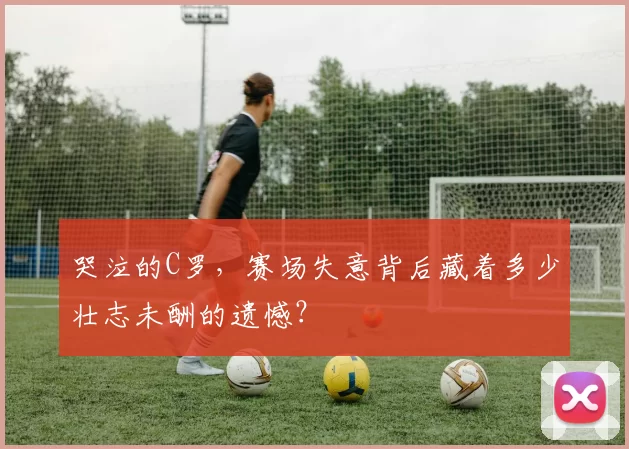 哭泣的C罗,赛场失意背后藏着多少壮志未酬的遗憾?