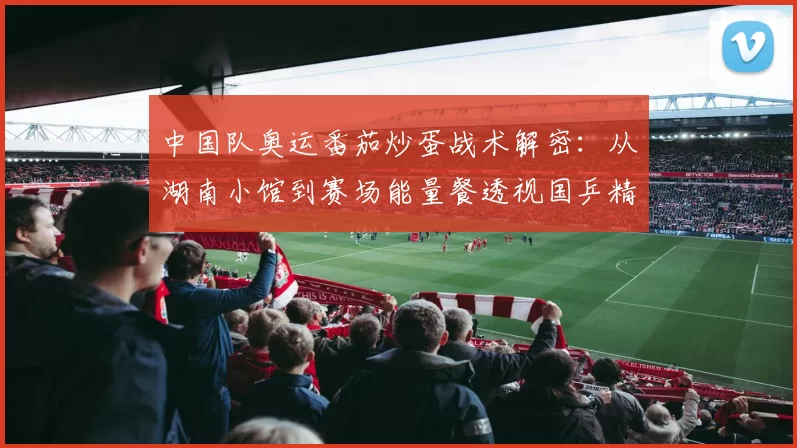 中国队奥运番茄炒蛋战术解密：从湖南小馆到赛场能量餐透视国乒精神