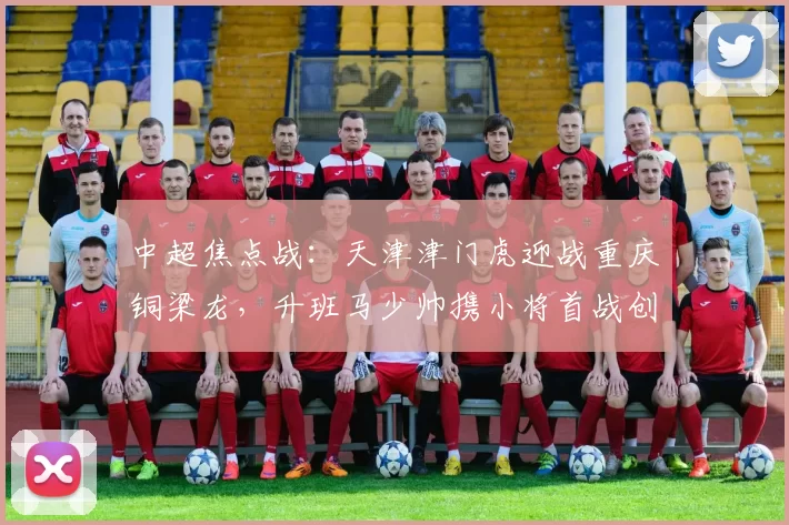 中超焦点战：天津津门虎迎战重庆铜梁龙，升班马少帅携小将首战创辉煌_赛季_本土_欧冠