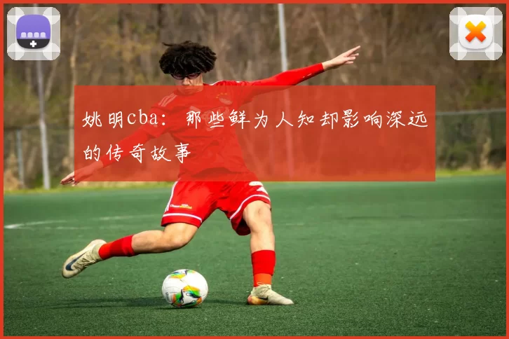 姚明cba:那些鲜为人知却影响深远的传奇故事