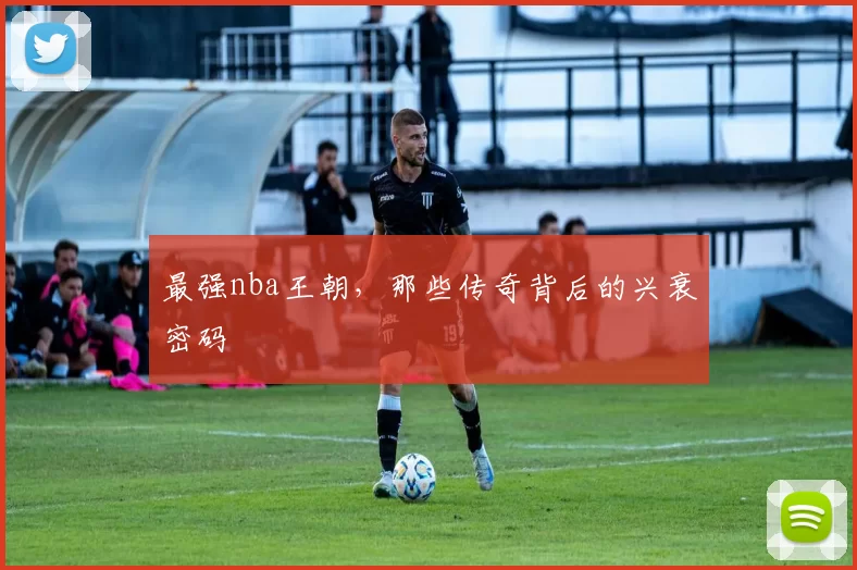 最强nba王朝，那些传奇背后的兴衰密码