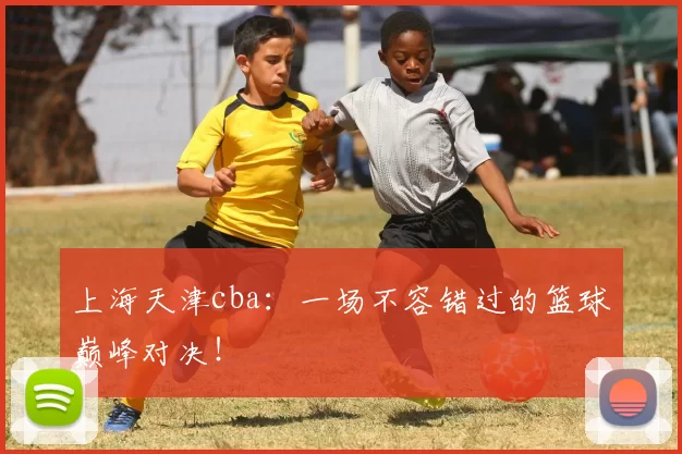 上海天津cba：一场不容错过的篮球巅峰对决！