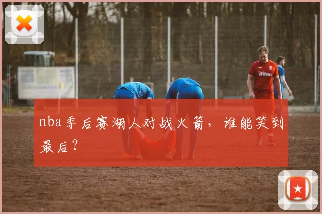 nba季后赛湖人对战火箭，谁能笑到最后？