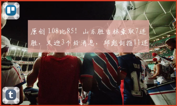 原创 108比85！山东胜吉林豪取7连胜，又迎3个好消息，邱彪剑指11连胜