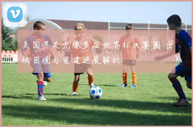 美国男足无缘多届世界杯决赛圈 出线困境与重建进展解析