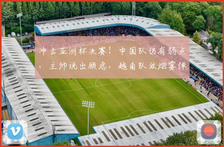 冲击亚洲杯决赛!中国队仍有弱点,主帅说出顾虑,越南队放烟雾弹