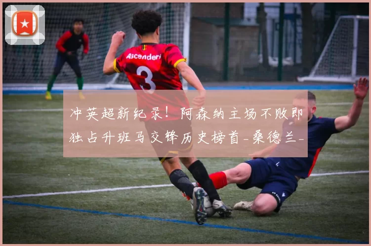 冲英超新纪录！阿森纳主场不败即独占升班马交锋历史榜首_桑德兰_客场_切尔西