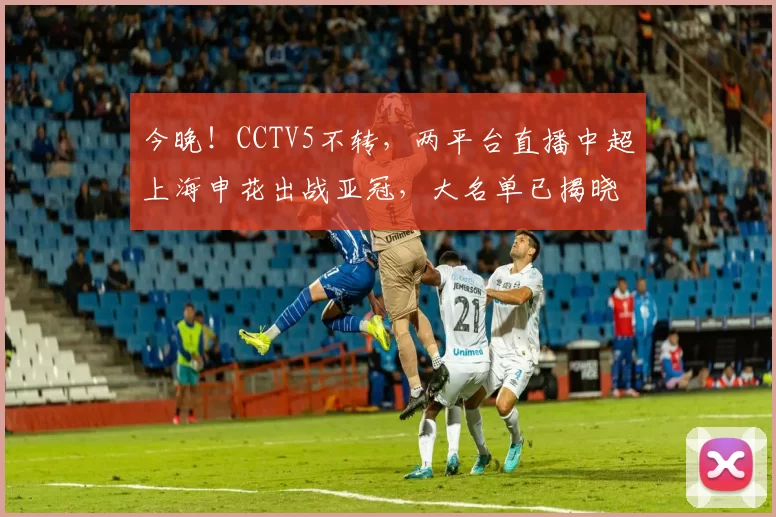 今晚!CCTV5不转,两平台直播中超上海申花出战亚冠,大名单已揭晓_比赛_维亚_球迷