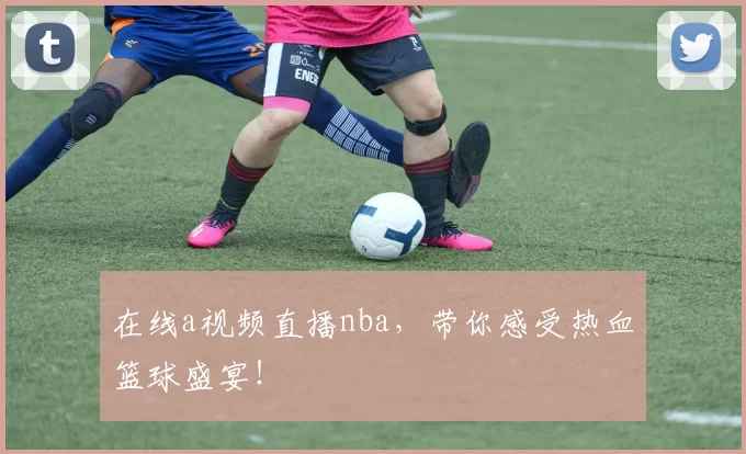 在线a视频直播nba，带你感受热血篮球盛宴！