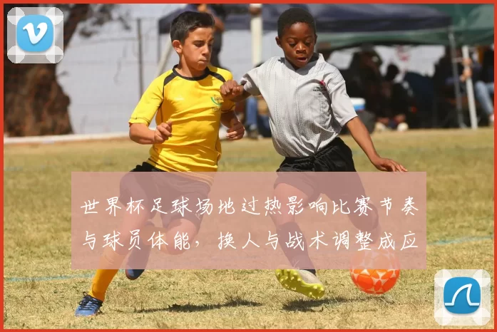 世界杯足球场地过热影响比赛节奏与球员体能，换人与战术调整成应对重点