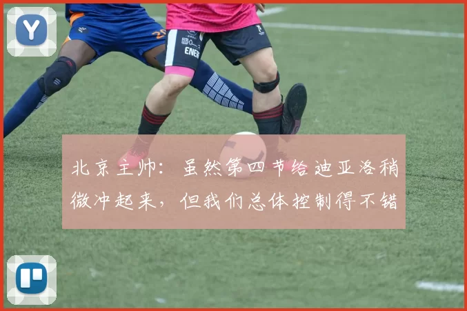 北京主帅：虽然第四节给迪亚洛稍微冲起来，但我们总体控制得不错