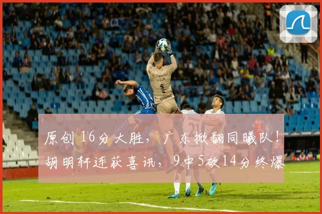 原创 16分大胜，广东掀翻同曦队！胡明轩连获喜讯，9中5砍14分终爆发