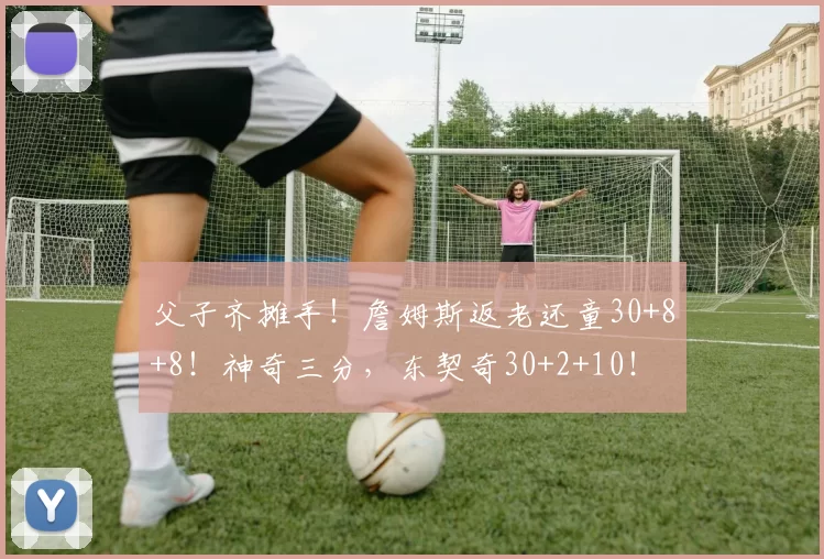 父子齐摊手!詹姆斯返老还童30+8+8!神奇三分,东契奇30+2+10!