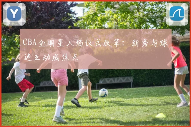 CBA全明星入场仪式改革:新秀与球迷互动成焦点