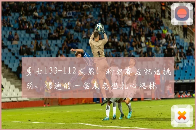 勇士133-112灰熊!科尔赛后把话挑明,穆迪的一番表态也扎心格林