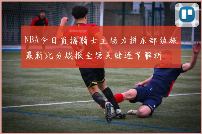 NBA今日直播骑士主场力拼东部劲旅最新比分战报全场关键逐节解析
