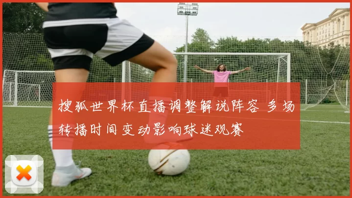 搜狐世界杯直播调整解说阵容 多场转播时间变动影响球迷观赛