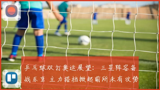 乒乓球双打奥运展望：三星阵容备战东京 主力搭档掀起前所未有攻势