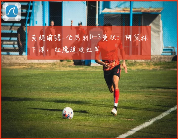 英超前瞻_伯恩利0-3曼联：阿莫林下课，红魔追赶红军